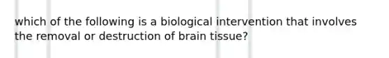 which of the following is a biological intervention that involves the removal or destruction of brain tissue?