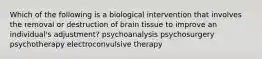 Which of the following is a biological intervention that involves the removal or destruction of brain tissue to improve an individual's adjustment? psychoanalysis psychosurgery psychotherapy electroconvulsive therapy