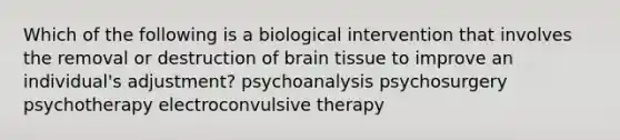 Which of the following is a biological intervention that involves the removal or destruction of brain tissue to improve an individual's adjustment? psychoanalysis psychosurgery psychotherapy electroconvulsive therapy