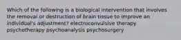 Which of the following is a biological intervention that involves the removal or destruction of brain tissue to improve an individual's adjustment? electroconvulsive therapy psychotherapy psychoanalysis psychosurgery