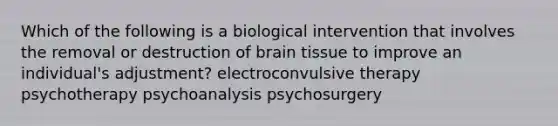 Which of the following is a biological intervention that involves the removal or destruction of brain tissue to improve an individual's adjustment? electroconvulsive therapy psychotherapy psychoanalysis psychosurgery