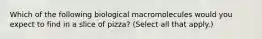 Which of the following biological macromolecules would you expect to find in a slice of pizza? (Select all that apply.)