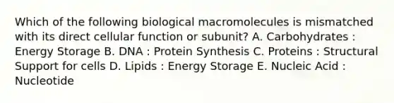 Which of the following biological macromolecules is mismatched with its direct cellular function or subunit? A. Carbohydrates : Energy Storage B. DNA : Protein Synthesis C. Proteins : Structural Support for cells D. Lipids : Energy Storage E. Nucleic Acid : Nucleotide