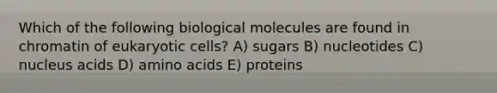 Which of the following biological molecules are found in chromatin of eukaryotic cells? A) sugars B) nucleotides C) nucleus acids D) amino acids E) proteins