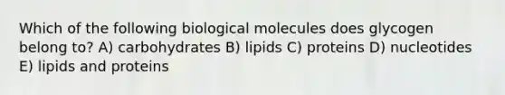 Which of the following biological molecules does glycogen belong to? A) carbohydrates B) lipids C) proteins D) nucleotides E) lipids and proteins