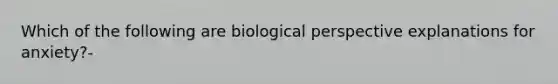 Which of the following are biological perspective explanations for anxiety?-