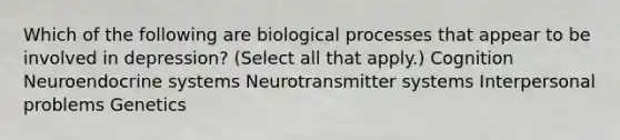 Which of the following are biological processes that appear to be involved in depression? (Select all that apply.) Cognition Neuroendocrine systems Neurotransmitter systems Interpersonal problems Genetics