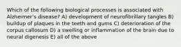 Which of the following biological processes is associated with Alzheimer's disease? A) development of neurofibrillary tangles B) buildup of plaques in the teeth and gums C) deterioration of the corpus callosum D) a swelling or inflammation of the brain due to neural digenesis E) all of the above