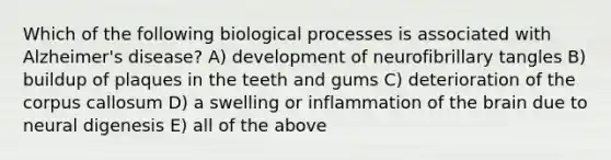 Which of the following biological processes is associated with Alzheimer's disease? A) development of neurofibrillary tangles B) buildup of plaques in the teeth and gums C) deterioration of the corpus callosum D) a swelling or inflammation of the brain due to neural digenesis E) all of the above