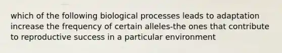 which of the following biological processes leads to adaptation increase the frequency of certain alleles-the ones that contribute to reproductive success in a particular environment