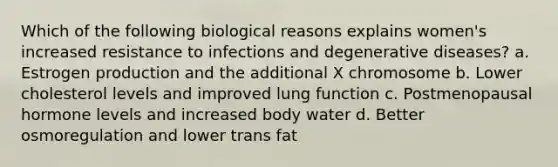 Which of the following biological reasons explains women's increased resistance to infections and degenerative diseases? a. Estrogen production and the additional X chromosome b. Lower cholesterol levels and improved lung function c. Postmenopausal hormone levels and increased body water d. Better osmoregulation and lower trans fat