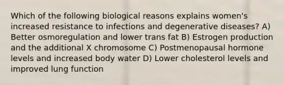 Which of the following biological reasons explains women's increased resistance to infections and degenerative diseases? A) Better osmoregulation and lower trans fat B) Estrogen production and the additional X chromosome C) Postmenopausal hormone levels and increased body water D) Lower cholesterol levels and improved lung function