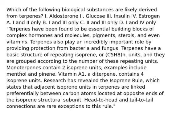 Which of the following biological substances are likely derived from terpenes? I. Aldosterone II. Glucose III. Insulin IV. Estrogen A. I and II only B. I and III only C. II and III only D. I and IV only "Terpenes have been found to be essential building blocks of complex hormones and molecules, pigments, sterols, and even vitamins. Terpenes also play an incredibly important role by providing protection from bacteria and fungus. Terpenes have a basic structure of repeating isoprene, or (C5H8)n, units, and they are grouped according to the number of these repeating units. Monoterpenes contain 2 isoprene units; examples include menthol and pinene. Vitamin A1, a diterpene, contains 4 isoprene units. Research has revealed the Isoprene Rule, which states that adjacent isoprene units in terpenes are linked preferentially between carbon atoms located at opposite ends of the isoprene structural subunit. Head-to-head and tail-to-tail connections are rare exceptions to this rule."