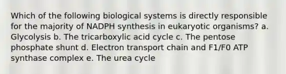 Which of the following biological systems is directly responsible for the majority of NADPH synthesis in eukaryotic organisms? a. Glycolysis b. The tricarboxylic acid cycle c. The pentose phosphate shunt d. Electron transport chain and F1/F0 ATP synthase complex e. The urea cycle