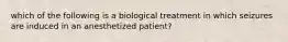 which of the following is a biological treatment in which seizures are induced in an anesthetized patient?