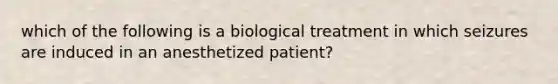 which of the following is a biological treatment in which seizures are induced in an anesthetized patient?