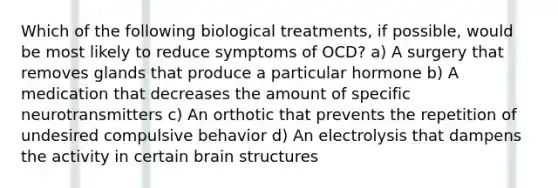 Which of the following biological treatments, if possible, would be most likely to reduce symptoms of OCD? a) A surgery that removes glands that produce a particular hormone b) A medication that decreases the amount of specific neurotransmitters c) An orthotic that prevents the repetition of undesired compulsive behavior d) An electrolysis that dampens the activity in certain brain structures