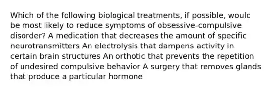 Which of the following biological treatments, if possible, would be most likely to reduce symptoms of obsessive-compulsive disorder? A medication that decreases the amount of specific neurotransmitters An electrolysis that dampens activity in certain brain structures An orthotic that prevents the repetition of undesired compulsive behavior A surgery that removes glands that produce a particular hormone