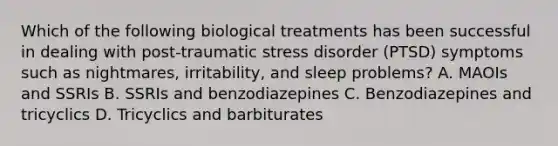 Which of the following biological treatments has been successful in dealing with post-traumatic stress disorder (PTSD) symptoms such as nightmares, irritability, and sleep problems? A. MAOIs and SSRIs B. SSRIs and benzodiazepines C. Benzodiazepines and tricyclics D. Tricyclics and barbiturates