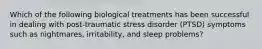 Which of the following biological treatments has been successful in dealing with post-traumatic stress disorder (PTSD) symptoms such as nightmares, irritability, and sleep problems?