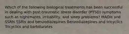 Which of the following biological treatments has been successful in dealing with post-traumatic stress disorder (PTSD) symptoms such as nightmares, irritability, and sleep problems? MAOIs and SSRIs SSRIs and benzodiazepines Benzodiazepines and tricyclics Tricyclics and barbiturates