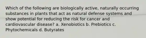 Which of the following are biologically active, naturally occurring substances in plants that act as natural defense systems and show potential for reducing the risk for cancer and cardiovascular disease? a. Xenobiotics b. Prebiotics c. Phytochemicals d. Butyrates