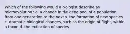 Which of the following would a biologist describe as microevolution? a. a change in the gene pool of a population from one generation to the next b. the formation of new species c. dramatic biological changes, such as the origin of flight, within a taxon d. the extinction of species