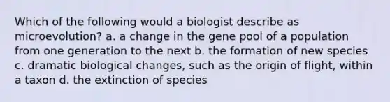 Which of the following would a biologist describe as microevolution? a. a change in the gene pool of a population from one generation to the next b. the formation of new species c. dramatic biological changes, such as the origin of flight, within a taxon d. the extinction of species