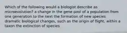 Which of the following would a biologist describe as microevolution? a change in the gene pool of a population from one generation to the next the formation of new species dramatic biological changes, such as the origin of flight, within a taxon the extinction of species