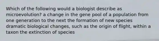 Which of the following would a biologist describe as microevolution? a change in the gene pool of a population from one generation to the next the formation of new species dramatic biological changes, such as the origin of flight, within a taxon the extinction of species