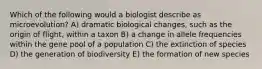 Which of the following would a biologist describe as microevolution? A) dramatic biological changes, such as the origin of flight, within a taxon B) a change in allele frequencies within the gene pool of a population C) the extinction of species D) the generation of biodiversity E) the formation of new species