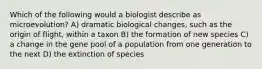 Which of the following would a biologist describe as microevolution? A) dramatic biological changes, such as the origin of flight, within a taxon B) the formation of new species C) a change in the gene pool of a population from one generation to the next D) the extinction of species