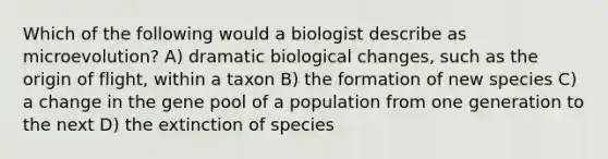 Which of the following would a biologist describe as microevolution? A) dramatic biological changes, such as the origin of flight, within a taxon B) the formation of new species C) a change in the gene pool of a population from one generation to the next D) the extinction of species