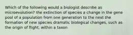 Which of the following would a biologist describe as microevolution? the extinction of species a change in the gene pool of a population from one generation to the next the formation of new species dramatic biological changes, such as the origin of flight, within a taxon