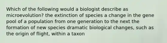 Which of the following would a biologist describe as microevolution? the extinction of species a change in the gene pool of a population from one generation to the next the formation of new species dramatic biological changes, such as the origin of flight, within a taxon