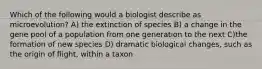 Which of the following would a biologist describe as microevolution? A) the extinction of species B) a change in the gene pool of a population from one generation to the next C)the formation of new species D) dramatic biological changes, such as the origin of flight, within a taxon