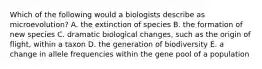 Which of the following would a biologists describe as microevolution? A. the extinction of species B. the formation of new species C. dramatic biological changes, such as the origin of flight, within a taxon D. the generation of biodiversity E. a change in allele frequencies within the gene pool of a population