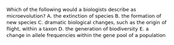 Which of the following would a biologists describe as microevolution? A. the extinction of species B. the formation of new species C. dramatic biological changes, such as the origin of flight, within a taxon D. the generation of biodiversity E. a change in allele frequencies within the gene pool of a population