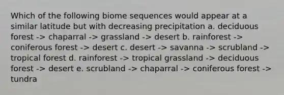 Which of the following biome sequences would appear at a similar latitude but with decreasing precipitation a. deciduous forest -> chaparral -> grassland -> desert b. rainforest -> coniferous forest -> desert c. desert -> savanna -> scrubland -> tropical forest d. rainforest -> tropical grassland -> deciduous forest -> desert e. scrubland -> chaparral -> coniferous forest -> tundra