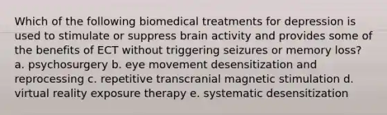 Which of the following biomedical treatments for depression is used to stimulate or suppress brain activity and provides some of the benefits of ECT without triggering seizures or memory loss? a. psychosurgery b. eye movement desensitization and reprocessing c. repetitive transcranial magnetic stimulation d. virtual reality exposure therapy e. systematic desensitization