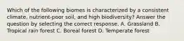 Which of the following biomes is characterized by a consistent climate‚ nutrient-poor soil‚ and high biodiversity? Answer the question by selecting the correct response. A. Grassland B. Tropical rain forest C. Boreal forest D. Temperate forest