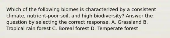 Which of the following biomes is characterized by a consistent climate‚ nutrient-poor soil‚ and high biodiversity? Answer the question by selecting the correct response. A. Grassland B. Tropical rain forest C. Boreal forest D. Temperate forest