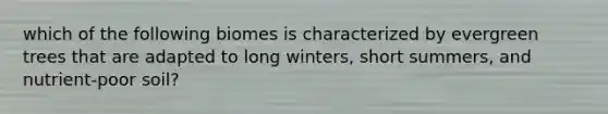 which of the following biomes is characterized by evergreen trees that are adapted to long winters, short summers, and nutrient-poor soil?