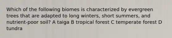 Which of the following biomes is characterized by evergreen trees that are adapted to long winters, short summers, and nutrient-poor soil? A taiga B <a href='https://www.questionai.com/knowledge/k6L6S2nLKz-tropical-forest' class='anchor-knowledge'>tropical forest</a> C <a href='https://www.questionai.com/knowledge/kiG0zErw4B-temperate-forest' class='anchor-knowledge'>temperate forest</a> D tundra