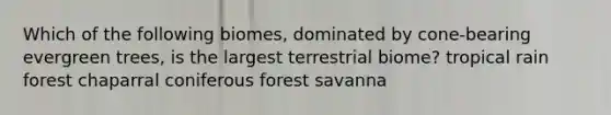 Which of the following biomes, dominated by cone-bearing evergreen trees, is the largest terrestrial biome? tropical rain forest chaparral coniferous forest savanna