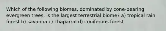 Which of the following biomes, dominated by cone-bearing evergreen trees, is the largest terrestrial biome? a) tropical rain forest b) savanna c) chaparral d) coniferous forest