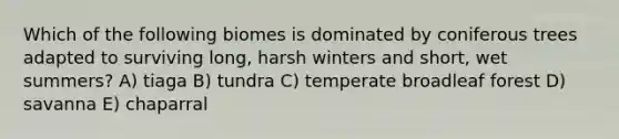 Which of the following biomes is dominated by coniferous trees adapted to surviving long, harsh winters and short, wet summers? A) tiaga B) tundra C) temperate broadleaf forest D) savanna E) chaparral