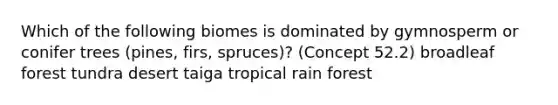 Which of the following biomes is dominated by gymnosperm or conifer trees (pines, firs, spruces)? (Concept 52.2) broadleaf forest tundra desert taiga tropical rain forest