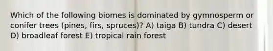 Which of the following biomes is dominated by gymnosperm or conifer trees (pines, firs, spruces)? A) taiga B) tundra C) desert D) broadleaf forest E) tropical rain forest