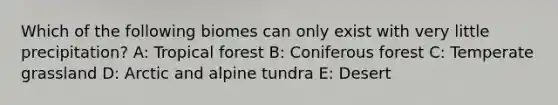 Which of the following biomes can only exist with very little precipitation? A: Tropical forest B: Coniferous forest C: Temperate grassland D: Arctic and alpine tundra E: Desert